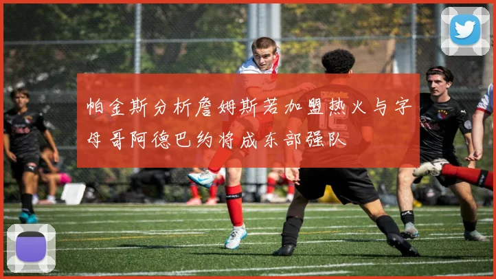 帕金斯分析詹姆斯若加盟热火与字母哥阿德巴约将成东部强队