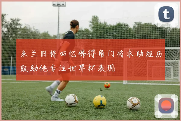 米兰旧将回忆佛得角门将求助经历鼓励他专注世界杯表现