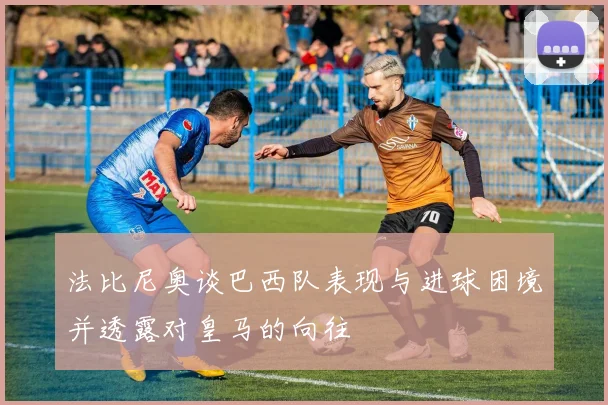 法比尼奥谈巴西队表现与进球困境并透露对皇马的向往