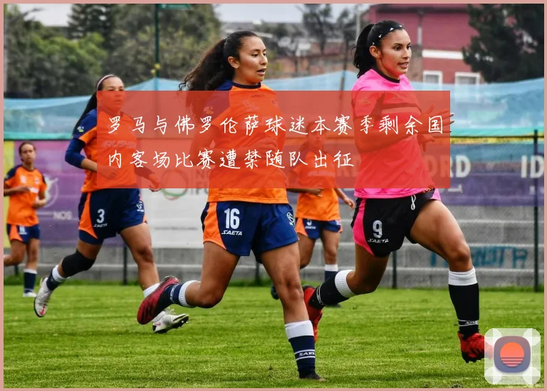 罗马与佛罗伦萨球迷本赛季剩余国内客场比赛遭禁随队出征