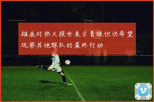 雄鹿对热火报价表示青睐但仍希望观察其他球队的最终行动