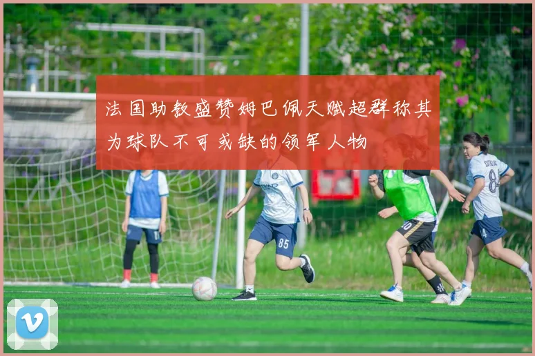 法国助教盛赞姆巴佩天赋超群称其为球队不可或缺的领军人物