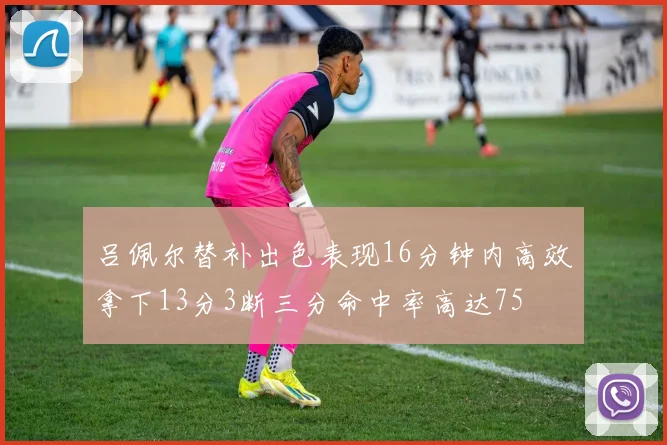 吕佩尔替补出色表现16分钟内高效拿下13分3断三分命中率高达75