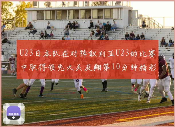 U23日本队在对阵叙利亚U23的比赛中取得领先大关友翔第10分钟精彩进球