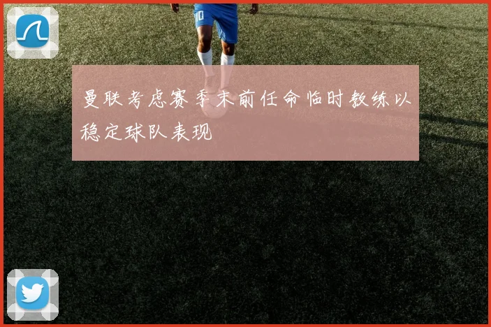 曼联考虑赛季末前任命临时教练以稳定球队表现