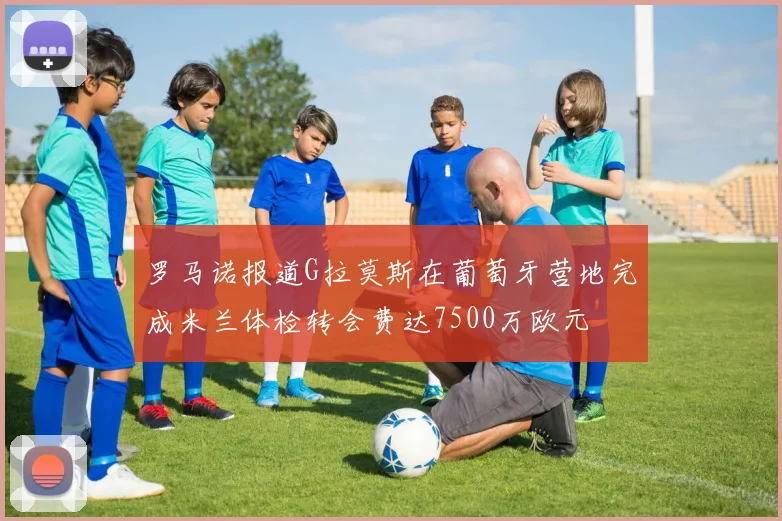 罗马诺报道G拉莫斯在葡萄牙营地完成米兰体检转会费达7500万欧元