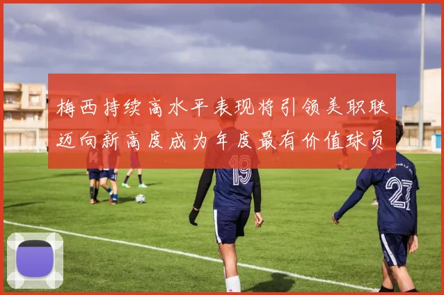 梅西持续高水平表现将引领美职联迈向新高度成为年度最有价值球员