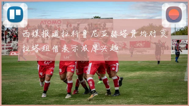 西媒报道拉科鲁尼亚赫塔费均对莫拉塔租借表示浓厚兴趣