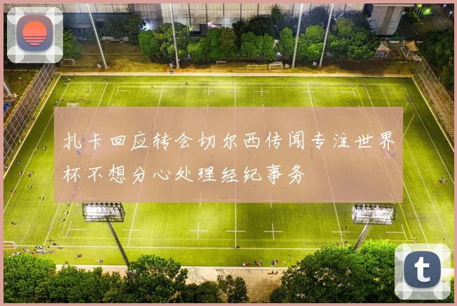 扎卡回应转会切尔西传闻专注世界杯不想分心处理经纪事务