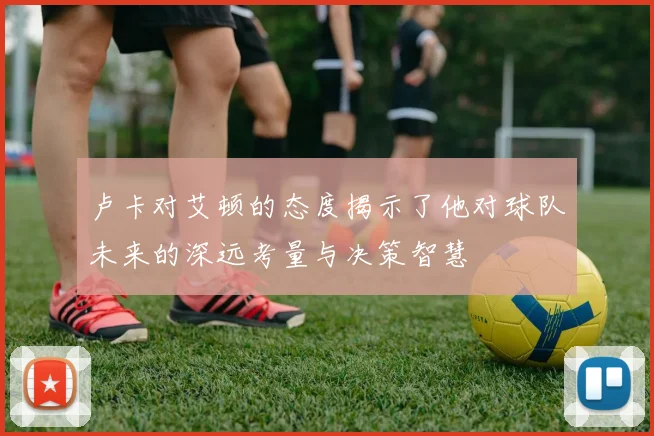 卢卡对艾顿的态度揭示了他对球队未来的深远考量与决策智慧