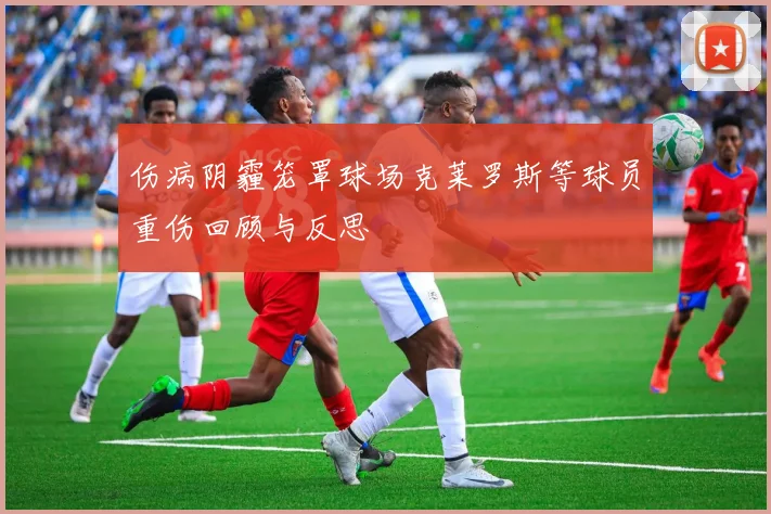伤病阴霾笼罩球场克莱罗斯等球员重伤回顾与反思