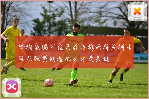 锋线表现不佳是否与梅西有关斯卡洛尼强调创造机会才是关键