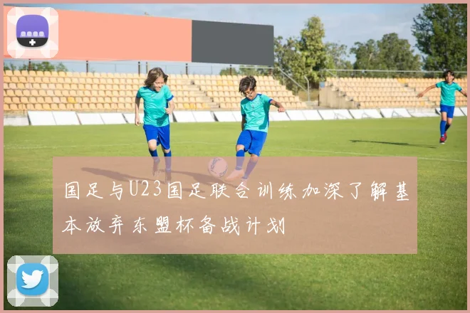 国足与U23国足联合训练加深了解基本放弃东盟杯备战计划