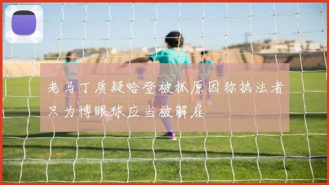 老马丁质疑哈登被抓原因称执法者只为博眼球应当被解雇