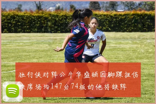 独行侠对阵公牛华盛顿因脚踝扭伤缺席场均147分74板的他将缺阵