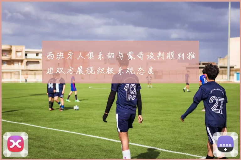 西班牙人俱乐部与蒙奇谈判顺利推进双方展现积极乐观态度