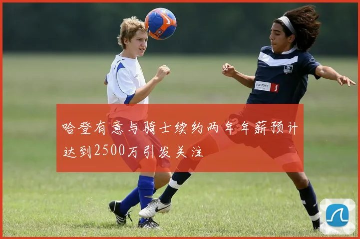 哈登有意与骑士续约两年年薪预计达到2500万引发关注