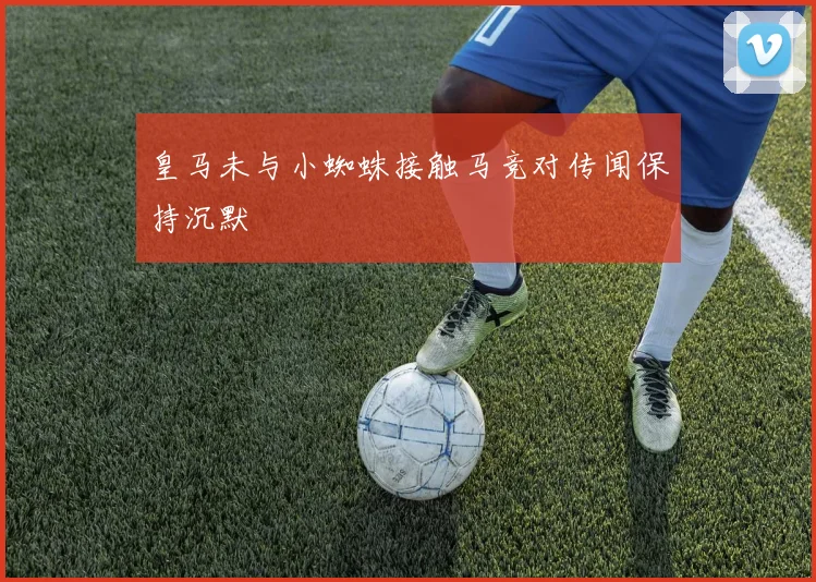 皇马未与小蜘蛛接触马竞对传闻保持沉默