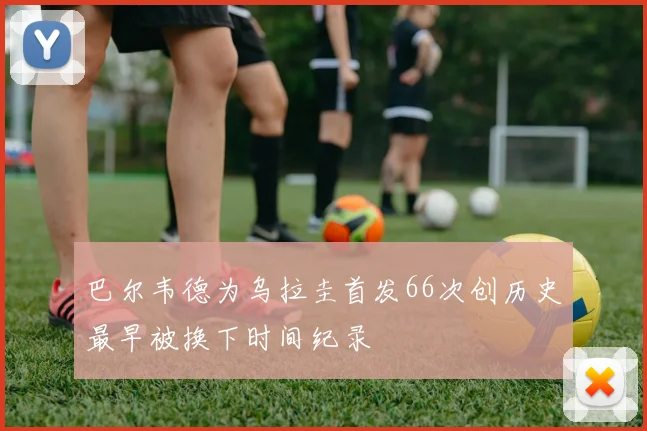 巴尔韦德为乌拉圭首发66次创历史最早被换下时间纪录