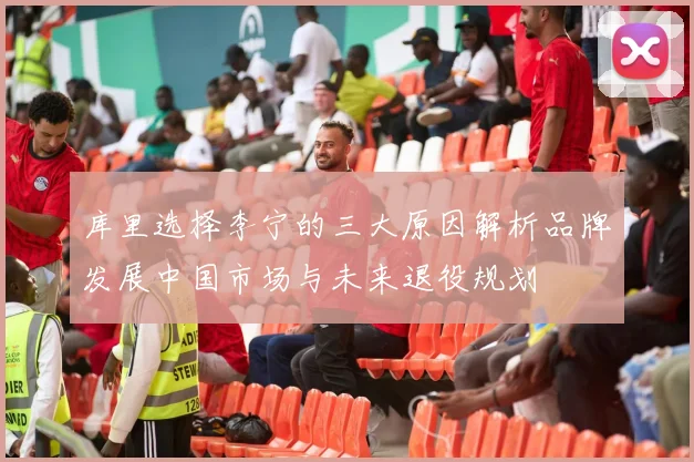库里选择李宁的三大原因解析品牌发展中国市场与未来退役规划