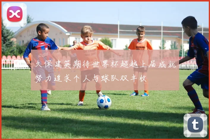 久保建英期待世界杯超越上届成就努力追求个人与球队双丰收