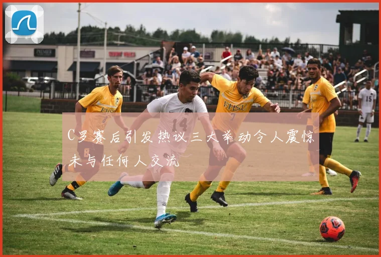 C罗赛后引发热议三大举动令人震惊未与任何人交流