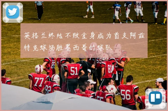 英格兰终结不败金身成为首支阿兹特克球场胜墨西哥的球队