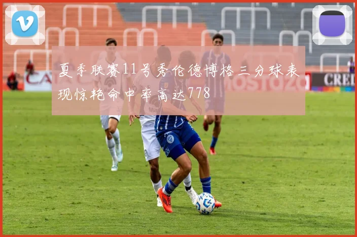 夏季联赛11号秀伦德博格三分球表现惊艳命中率高达778