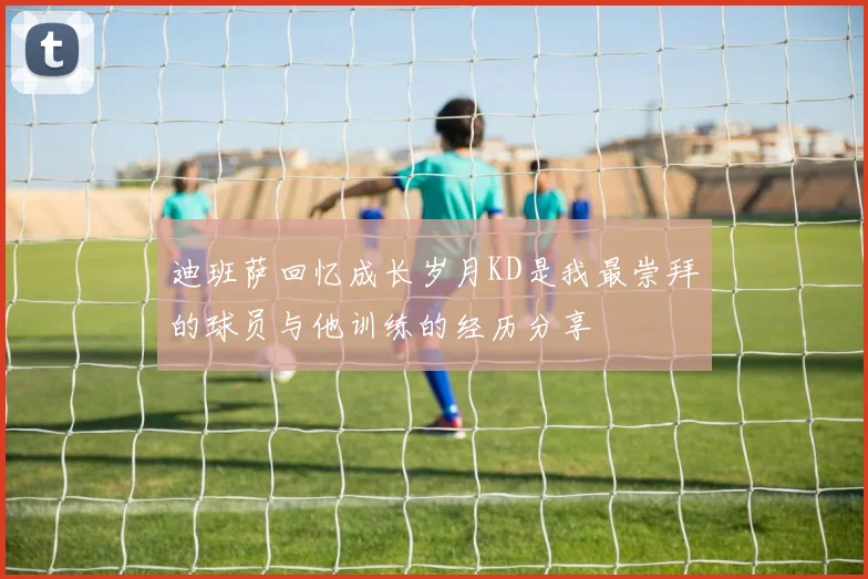 迪班萨回忆成长岁月KD是我最崇拜的球员与他训练的经历分享